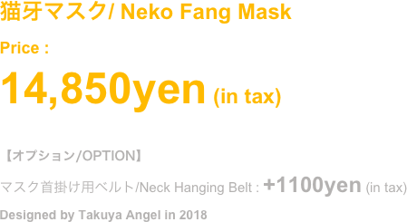 (2018.Oct)
猫の牙マスク
Price : ¥14,850- (in tax)
#オプション/OPTION (別売 / Selling Separately)
マスク首掛け用ベルト/Neck Hanging Belt : +1100yen (in tax)