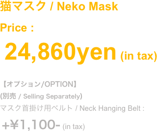 (2018.Oct)
鼻と牙が分離する猫マスク
猫鼻マスク+牙マスクの合体版。それぞれ単品使いも可能です
(別売)猫面マスクと合体してフルフェイスになります
Price : ¥24,860- (in tax) 
#オプション/OPTION
(別売 / Selling Separately)
マスク首掛け用ベルト / Neck Hanging Belt :
 +¥1,100- (in tax)