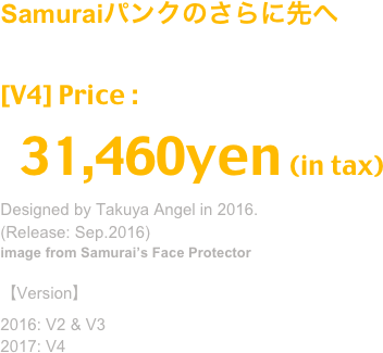 (Sep.2016)
Samuraiパンクのさらに先へ
分解→合体で４通りの使い方が可能な新型マスク
Release: Sep.2016,  V2+V3(2016), V4(2017)
image from Samurai’s Face Protector
[V4] Price : 28,600yen (in tax)