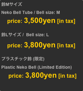 鈴Mサイズ
Neko Bell Tube / Bell size: M
     price: 3,500yen [in tax]

鈴Lサイズ /  Bell size: L
     price: 3,800yen [in tax]

プラスチック鈴 (限定)
Plastic Neko Bell (Limited Edition)
      price: 3,800yen [in tax]