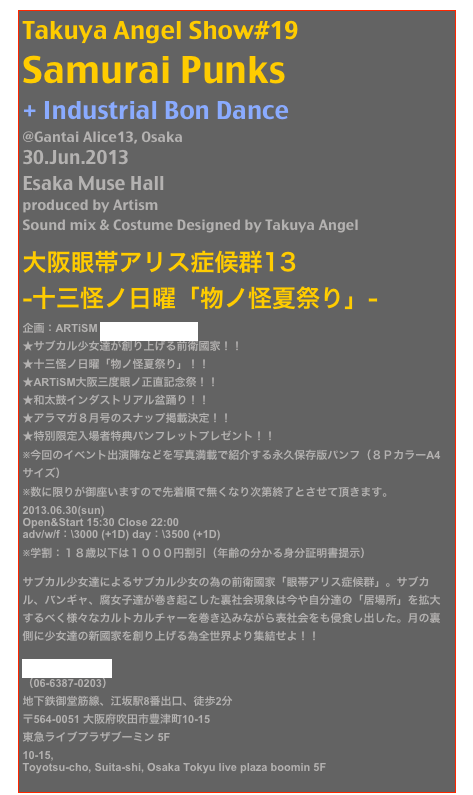 Takuya Angel Show#19
Samurai Punks
+ Industrial Bon Dance
@Gantai Alice13, Osaka
30.Jun.2013
Esaka Muse Hall
produced by Artism 
Sound mix & Costume Designed by Takuya Angel

大阪眼帯アリス症候群13 
-十三怪ノ日曜「物ノ怪夏祭り」- 企画：ARTiSM Official Homepage
★サブカル少女達が創り上げる前衛國家！！ ★十三怪ノ日曜「物ノ怪夏祭り」！！ ★ARTiSM大阪三度眼ノ正直記念祭！！
★和太鼓インダストリアル盆踊り！！ ★アラマガ８月号のスナップ掲載決定！！ ★特別限定入場者特典パンフレットプレゼント！！ ※今回のイベント出演陣などを写真満載で紹介する永久保存版パンフ（８ＰカラーA4サイズ） ※数に限りが御座いますので先着順で無くなり次第終了とさせて頂きます。
2013.06.30(sun) Open&Start 15:30 Close 22:00 adv/w/f：\3000 (+1D) day：\3500 (+1D) ※学割：１８歳以下は１０００円割引（年齢の分かる身分証明書提示）
サブカル少女達によるサブカル少女の為の前衛國家「眼帯アリス症候群」。サブカル、バンギャ、腐女子達が巻き起こした裏社会現象は今や自分達の「居場所」を拡大するべく様々なカルトカルチャーを巻き込みながら表社会をも侵食し出した。月の裏側に少女達の新國家を創り上げる為全世界より集結せよ！！
江坂 MUSE HALL
（06-6387-0203）
地下鉄御堂筋線、江坂駅8番出口、徒歩2分 〒564-0051 大阪府吹田市豊津町10-15 
東急ライブプラザブーミン 5F 10-15, 
Toyotsu-cho, Suita-shi, Osaka Tokyu live plaza boomin 5F 