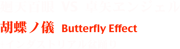 廻天百眼 VS 卓矢ヱンジェル
胡蝶ノ儀 Butterfly Effect
+インダストリアル盆踊り