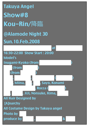 Takuya Angel
Show#8
Kou-Rin/降臨
@Alamode Night 30
Sun.10.Feb.2008
Alamode Night #20  Premium at Studio Cube 326
16:30-22:00  Show Start : 20:00
Model’s
Inugami-Kyoko (from Inugami Circus Dan)
MYM (from GaGGlinG)
JUN (from GaGGlinG)
SiSeN, DJ Chihiro, Madam Seria (Auto-Mod)
Taizo , Miina, Ryo, DJ 5, Sayo, Konami
Taira Yuu (D-Moon), Rocca (Auto-Mod)
VIVI, Yukiro, JiJi, Nonsuke, Kima, DJ BuO
All Hair Designed by
 [A]narchy
All Costume Design by Takuya angel
Photo by  Nao
produce by Artism , Gothloli Heaven & SiSeN