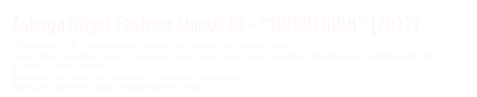Takuya Angel Fashion Show#29 - “NUBATAMA” (2017)
on March 4th 2017, “ Dark Dimension 5th Aniv. “ at Christon Cafe Shinjuku, Tokyo
Models: Miya, Nagi (Mon Regina), Nai (Gemsa), Miyu Ukiyo, Amane, Yukiro Dravarious (Die Schwarze), Iori Sakai (Amrcord)
Special Hair make : Amane
Composed Show Sound and Designed All Clothes by Takuya Angel (2017)
Sawing All Clothes and Design Assistant by Akiko Angel 