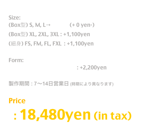 Release: May.2019

Size:  
(Box型) S, M, L→T Shirt  (+ 0 yen-)
(Box型) XL, 2XL, 3XL : +1,100yen
(細身) FS, FM, FL, FXL  : +1,100yen 

Form:
長袖T / Long Sleeve T Shirt : +2,200yen

製作期間 : 7〜14日営業日 (時期により異なります)

Price
  : 26,400yen (in tax)