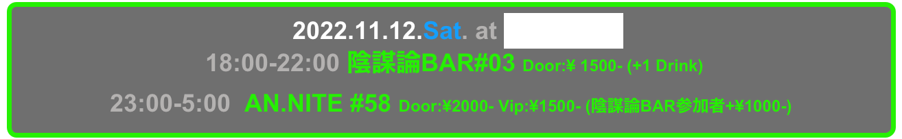   2022.11.12.Sat. at Decabar Super
 18:00-22:00 陰謀論BAR#03 Door:¥ 1500- (+1 Drink)
23:00-5:00  AN.NITE #58 Door:¥2000- Vip:¥1500- (陰謀論BAR参加者+¥1000-)