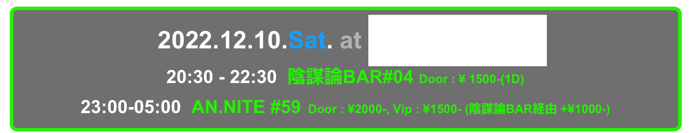   2022.12.10.Sat. at Decabar Super
20:30 - 22:30  陰謀論BAR#04 Door : ¥ 1500-(1D)
23:00-05:00  AN.NITE #59  Door : ¥2000-, Vip : ¥1500- (陰謀論BAR経由 +¥1000-)