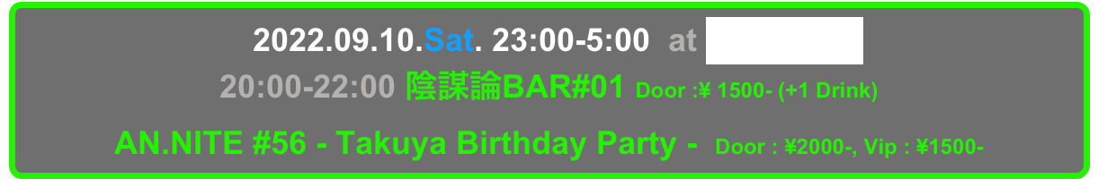   2022.09.10.Sat. 23:00-5:00  at Decabar Super
20:00-22:00 陰謀論BAR#01 Door :¥ 1500- (+1 Drink) 
AN.NITE #56 - Takuya Birthday Party -  Door : ¥2000-, Vip : ¥1500-