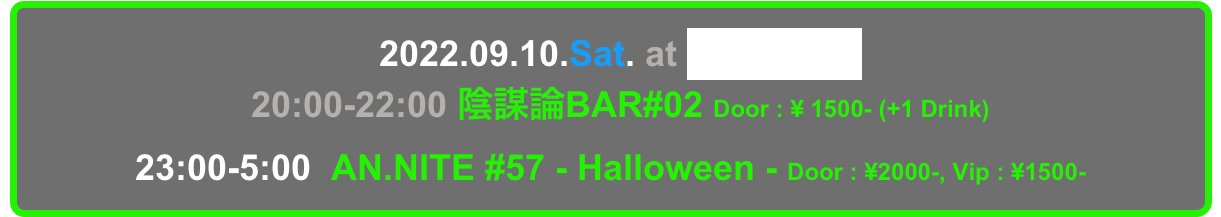   2022.09.10.Sat. at Decabar Super
  20:00-22:00 陰謀論BAR#02 Door : ¥ 1500- (+1 Drink)
23:00-5:00  AN.NITE #57 - Halloween - Door : ¥2000-, Vip : ¥1500-