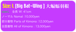 Size: L [Big Bat-Wing ] 大蝙蝠羽根
size:L   全長 W: 41cm 
ノーマル Nomal :10,000yen
部分着物 Parts of Kimono :12,000yen
全面着物 All of Kimono : 13,000yen 