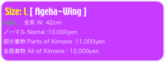 Size: L [ Ageha-Wing ]
size:L   全長 W: 42cm 
ノーマル Nomal :10,000yen
部分着物 Parts of Kimono :11,000yen
全面着物 All of Kimono : 12,000yen